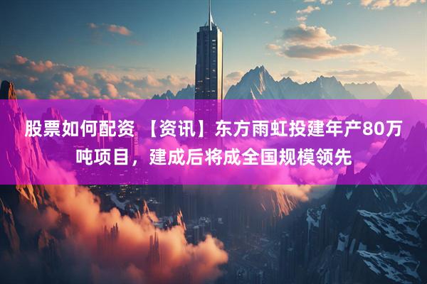 股票如何配资 【资讯】东方雨虹投建年产80万吨项目，建成后将成全国规模领先