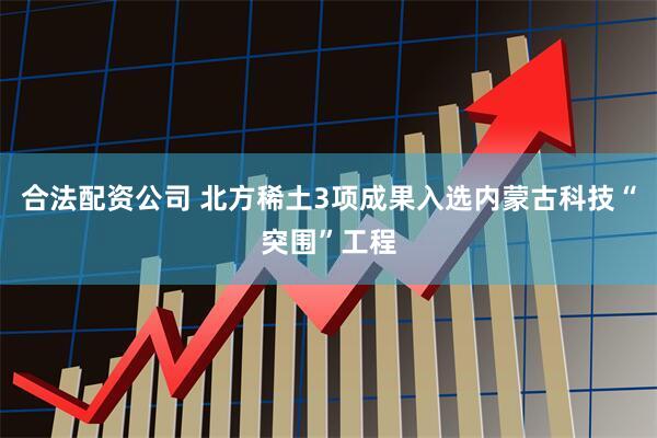 合法配资公司 北方稀土3项成果入选内蒙古科技“突围”工程