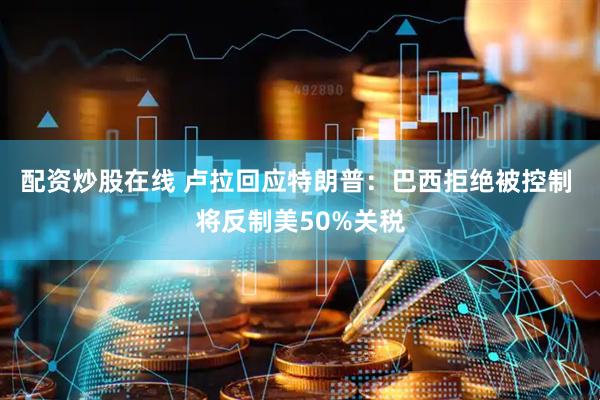 配资炒股在线 卢拉回应特朗普：巴西拒绝被控制 将反制美50%关税