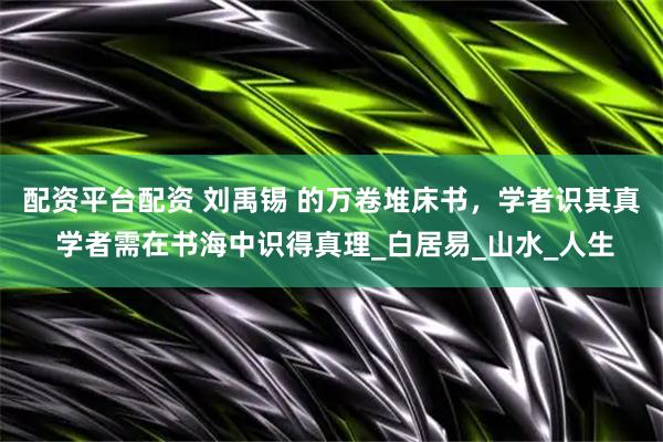 配资平台配资 刘禹锡 的万卷堆床书，学者识其真 学者需在书海中识得真理_白居易_山水_人生