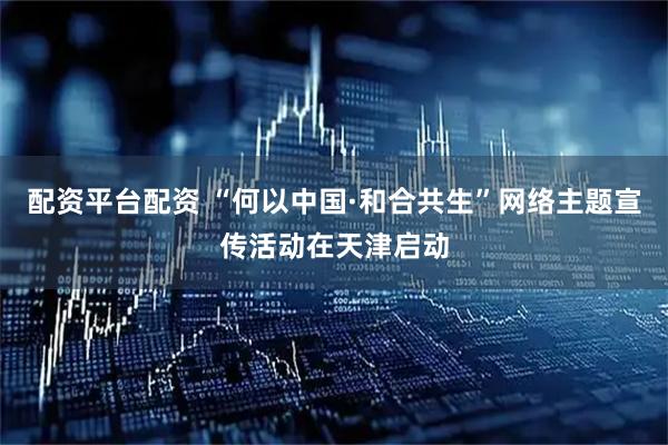 配资平台配资 “何以中国·和合共生”网络主题宣传活动在天津启动