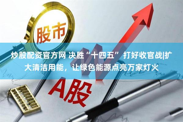 炒股配资官方网 决胜“十四五” 打好收官战|扩大清洁用能，让绿色能源点亮万家灯火