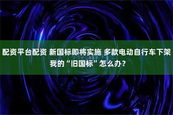 配资平台配资 新国标即将实施 多款电动自行车下架 我的“旧国标”怎么办？
