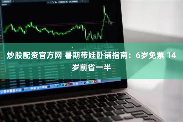 炒股配资官方网 暑期带娃卧铺指南：6岁免票 14岁前省一半
