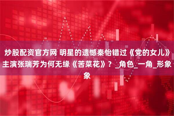 炒股配资官方网 明星的遗憾秦怡错过《党的女儿》主演张瑞芳为何无缘《苦菜花》？_角色_一角_形象