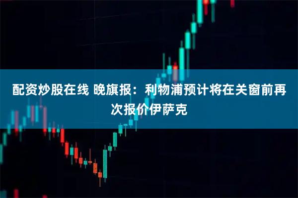 配资炒股在线 晚旗报：利物浦预计将在关窗前再次报价伊萨克