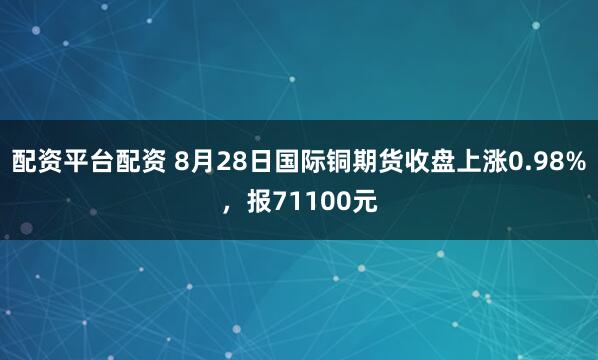 配资平台配资 8月28日国际铜期货收盘上涨0.98%，报71100元