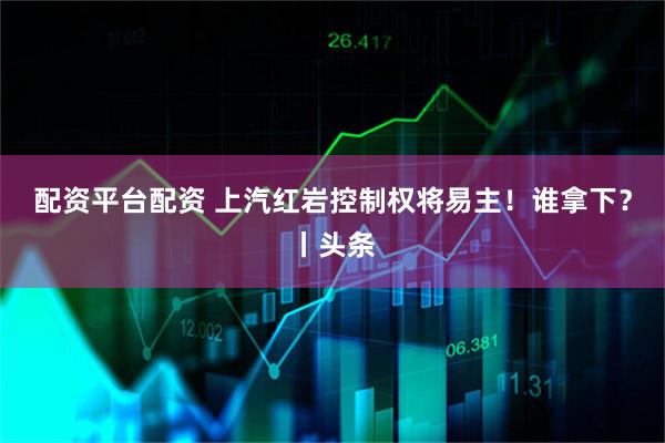 配资平台配资 上汽红岩控制权将易主！谁拿下？丨头条