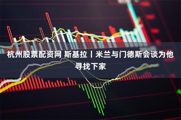 杭州股票配资网 斯基拉丨米兰与门德斯会谈为他寻找下家