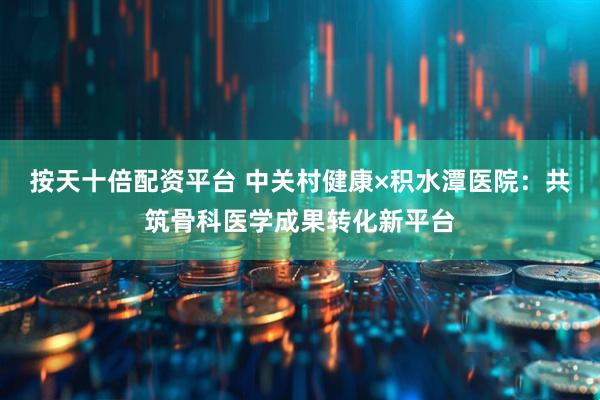 按天十倍配资平台 中关村健康×积水潭医院：共筑骨科医学成果转化新平台