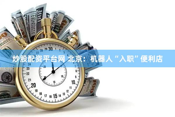 炒股配资平台网 北京：机器人“入职”便利店