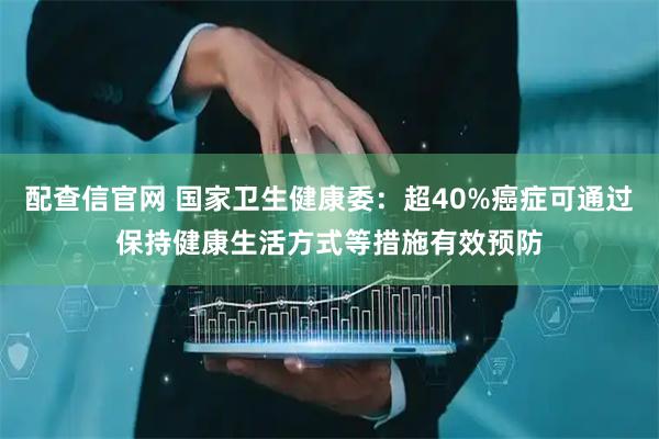 配查信官网 国家卫生健康委：超40%癌症可通过保持健康生活方式等措施有效预防