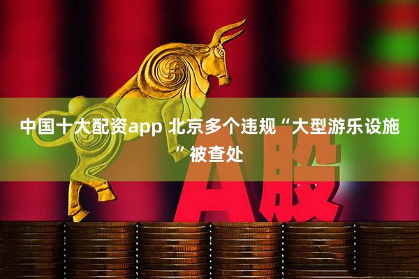 中国十大配资app 北京多个违规“大型游乐设施”被查处