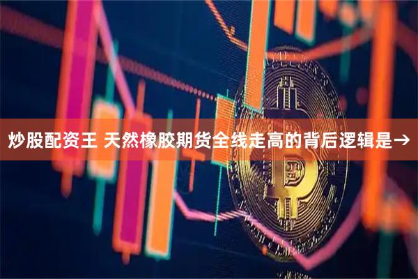 炒股配资王 天然橡胶期货全线走高的背后逻辑是→