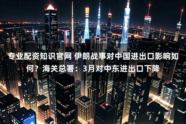 专业配资知识官网 伊朗战事对中国进出口影响如何?海关总署:3月对中东进出口下降