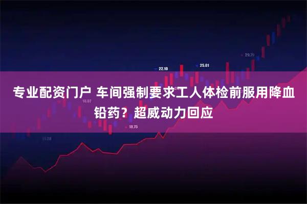 专业配资门户 车间强制要求工人体检前服用降血铅药？超威动力回应
