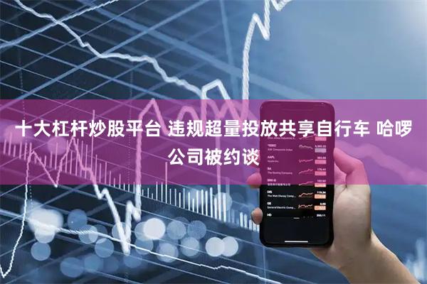 十大杠杆炒股平台 违规超量投放共享自行车 哈啰公司被约谈