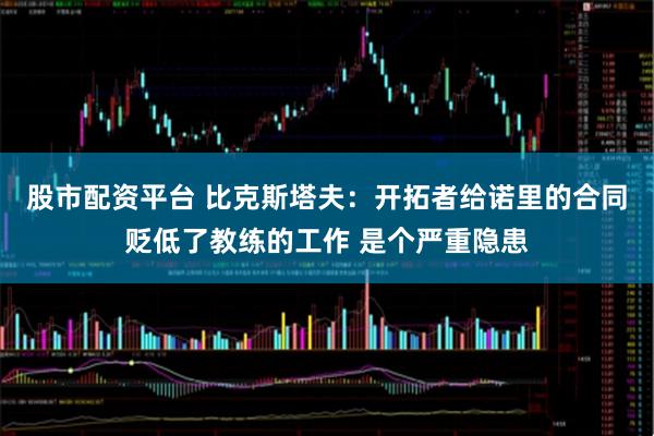 股市配资平台 比克斯塔夫：开拓者给诺里的合同贬低了教练的工作 是个严重隐患